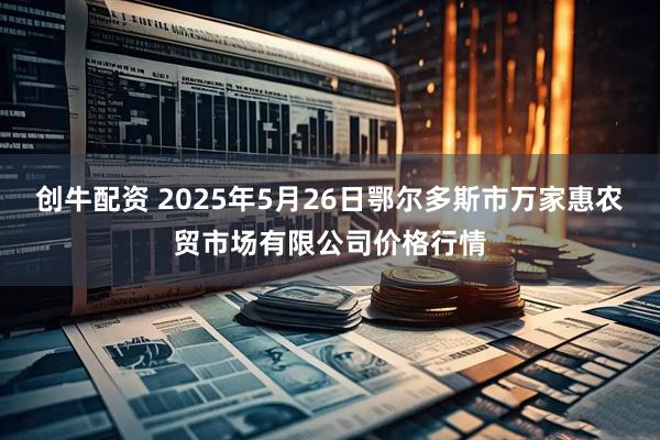 创牛配资 2025年5月26日鄂尔多斯市万家惠农贸市场有限公司价格行情