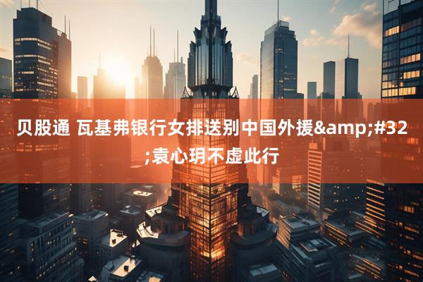 贝股通 瓦基弗银行女排送别中国外援&#32;袁心玥不虚此行