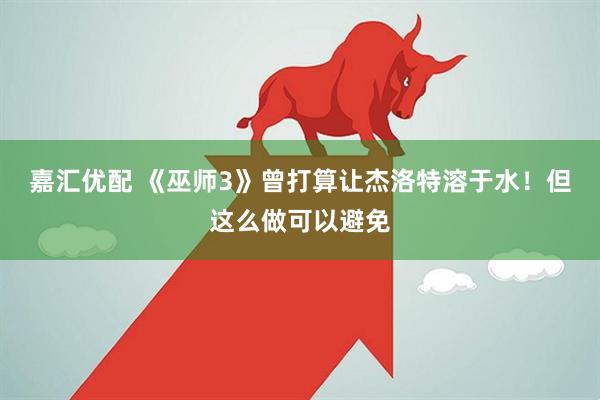 嘉汇优配 《巫师3》曾打算让杰洛特溶于水！但这么做可以避免