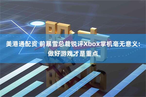 美港通配资 前暴雪总裁锐评Xbox掌机毫无意义:做好游戏才是重点