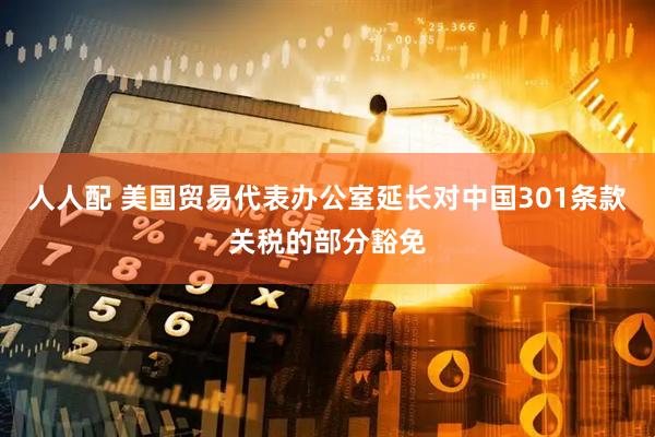 人人配 美国贸易代表办公室延长对中国301条款关税的部分豁免