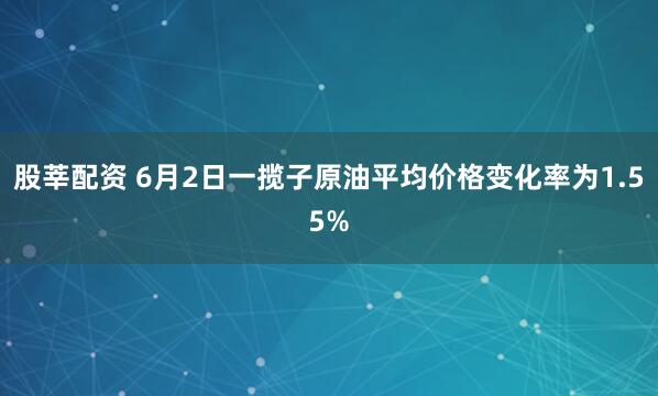 股莘配资 6月2日一揽子原油平均价格变化率为1.55%