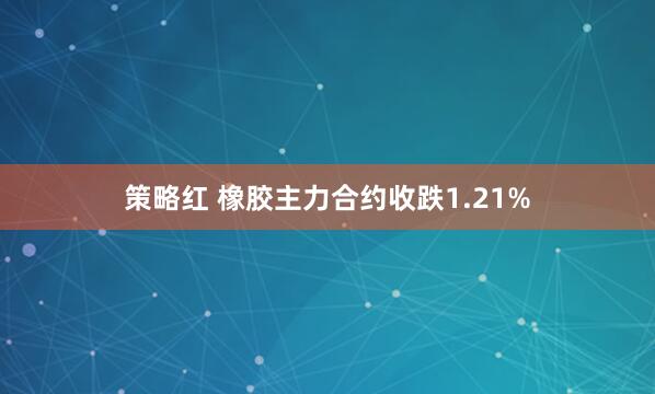 策略红 橡胶主力合约收跌1.21%
