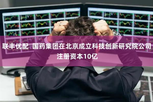 联丰优配  国药集团在北京成立科技创新研究院公司 注册资本10亿