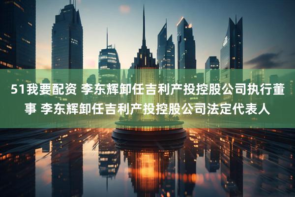 51我要配资 李东辉卸任吉利产投控股公司执行董事 李东辉卸任吉利产投控股公司法定代表人