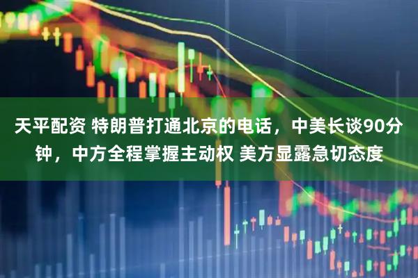 天平配资 特朗普打通北京的电话，中美长谈90分钟，中方全程掌握主动权 美方显露急切态度