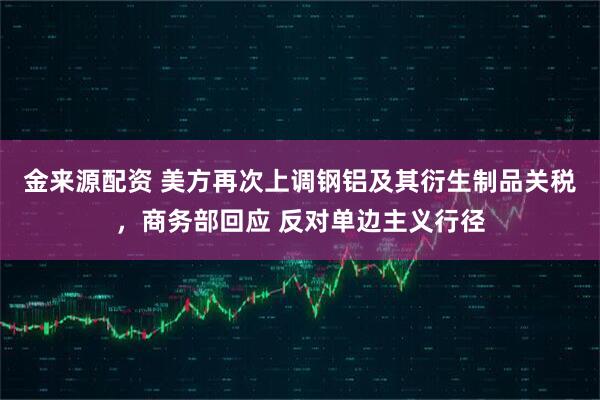 金来源配资 美方再次上调钢铝及其衍生制品关税，商务部回应 反对单边主义行径