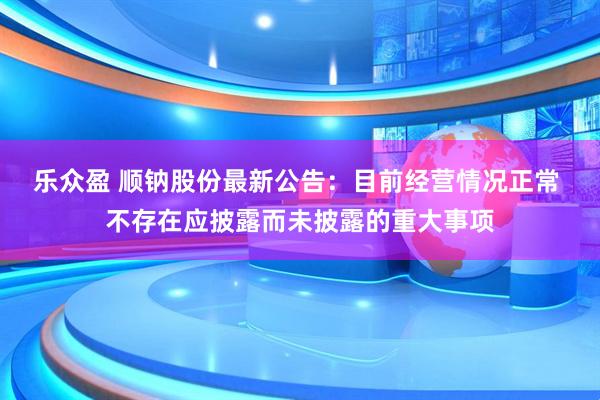 乐众盈 顺钠股份最新公告：目前经营情况正常 不存在应披露而未披露的重大事项