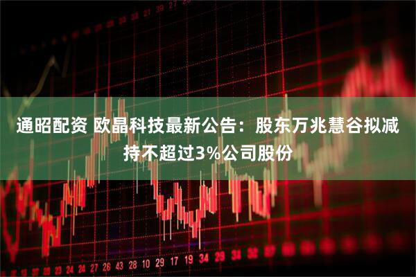 通昭配资 欧晶科技最新公告：股东万兆慧谷拟减持不超过3%公司股份