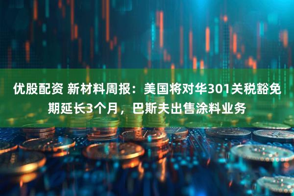 优股配资 新材料周报：美国将对华301关税豁免期延长3个月，巴斯夫出售涂料业务