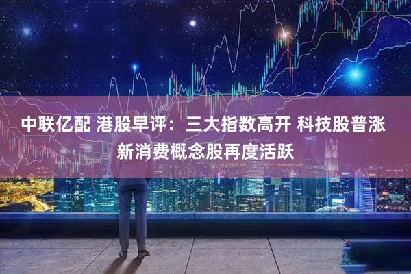 中联亿配 港股早评：三大指数高开 科技股普涨 新消费概念股再度活跃