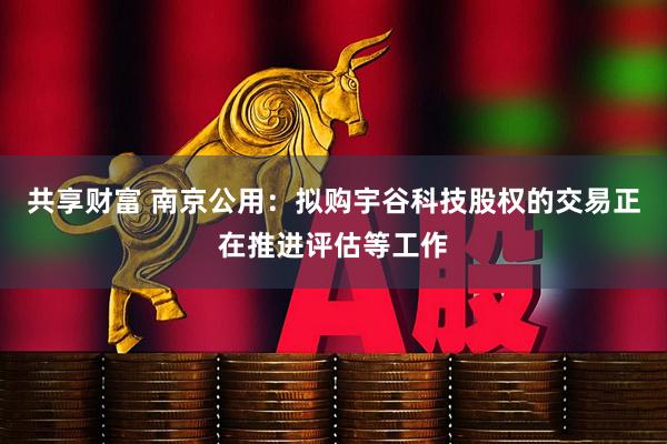 共享财富 南京公用：拟购宇谷科技股权的交易正在推进评估等工作