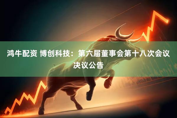 鸿牛配资 博创科技：第六届董事会第十八次会议决议公告