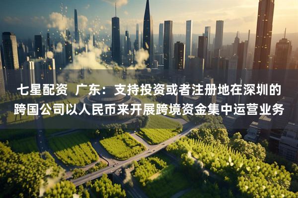 七星配资  广东：支持投资或者注册地在深圳的跨国公司以人民币来开展跨境资金集中运营业务