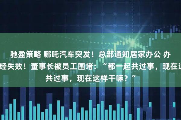 驰盈策略 哪吒汽车突发！总部通知居家办公 办公室门禁已经失效！董事长被员工围堵：“都一起共过事，现在这样干嘛？”