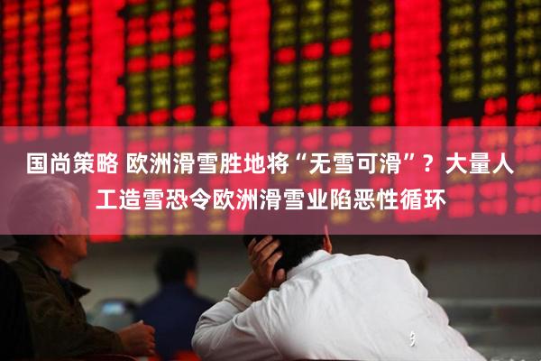 国尚策略 欧洲滑雪胜地将“无雪可滑”？大量人工造雪恐令欧洲滑雪业陷恶性循环