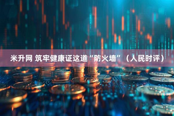 米升网 筑牢健康证这道“防火墙”（人民时评）