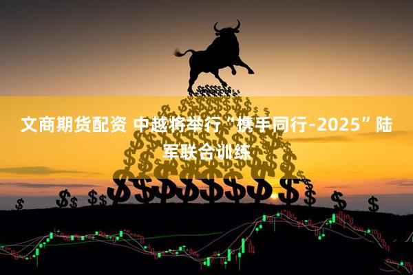 文商期货配资 中越将举行“携手同行﹣2025”陆军联合训练