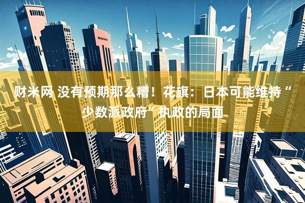 财米网 没有预期那么糟！花旗：日本可能维持“少数派政府”执政的局面