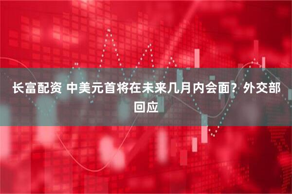 长富配资 中美元首将在未来几月内会面？外交部回应