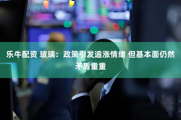 乐牛配资 玻璃：政策引发追涨情绪 但基本面仍然矛盾重重