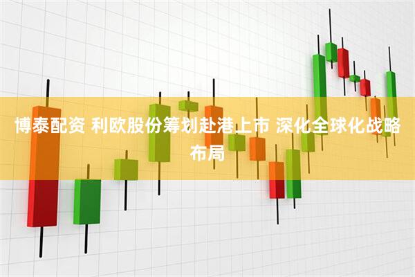 博泰配资 利欧股份筹划赴港上市 深化全球化战略布局
