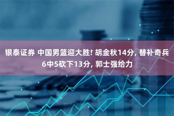 银泰证券 中国男篮迎大胜! 胡金秋14分, 替补奇兵6中5砍下13分, 郭士强给力