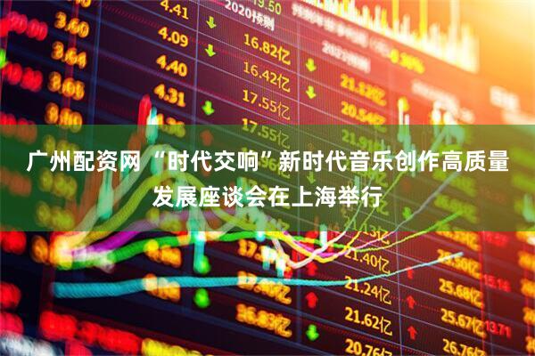 广州配资网 “时代交响”新时代音乐创作高质量发展座谈会在上海举行