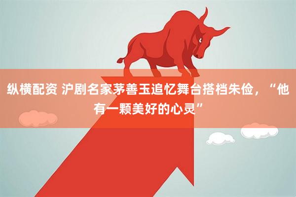 纵横配资 沪剧名家茅善玉追忆舞台搭档朱俭，“他有一颗美好的心灵”