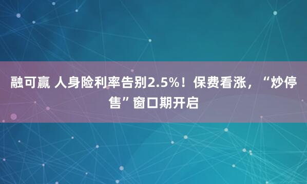 融可赢 人身险利率告别2.5%！保费看涨，“炒停售”窗口期开启