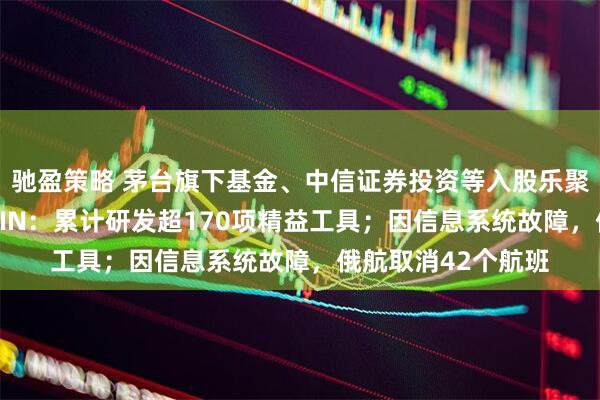 驰盈策略 茅台旗下基金、中信证券投资等入股乐聚机器人公司；SHEIN：累计研发超170项精益工具；因信息系统故障，俄航取消42个航班