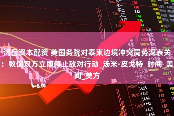 鸿岳资本配资 美国务院对泰柬边境冲突局势深表关切：敦促双方立即停止敌对行动_汤米·皮戈特_时间_美方