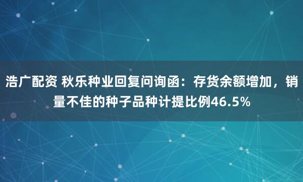 浩广配资 秋乐种业回复问询函：存货余额增加，销量不佳的种子品种计提比例46.5%