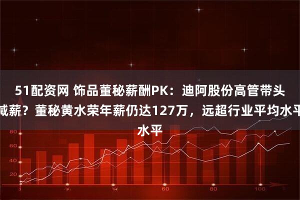 51配资网 饰品董秘薪酬PK：迪阿股份高管带头减薪？董秘黄水荣年薪仍达127万，远超行业平均水平