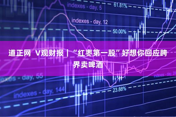 道正网  V观财报｜“红枣第一股”好想你回应跨界卖啤酒
