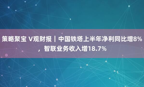 策略聚宝 V观财报｜中国铁塔上半年净利同比增8%，智联业务收入增18.7%