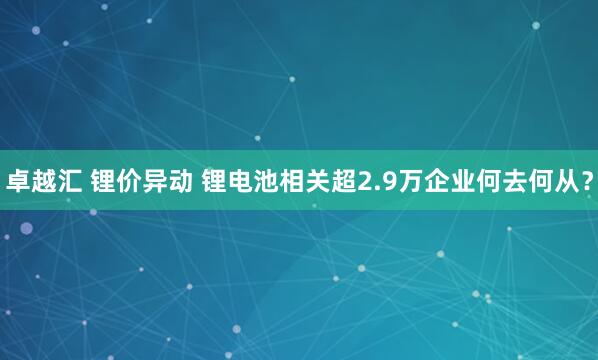 卓越汇 锂价异动 锂电池相关超2.9万企业何去何从？