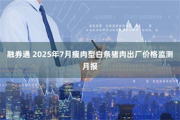 融券通 2025年7月瘦肉型白条猪肉出厂价格监测月报