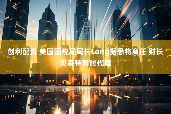 创利配资 美国国税局局长Long据悉将离任 财长贝森特暂时代理