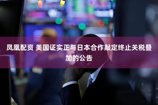 凤凰配资 美国证实正与日本合作敲定终止关税叠加的公告
