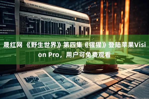 晟红网 《野生世界》第四集《猩猩》登陆苹果Vision Pro，用户可免费观看