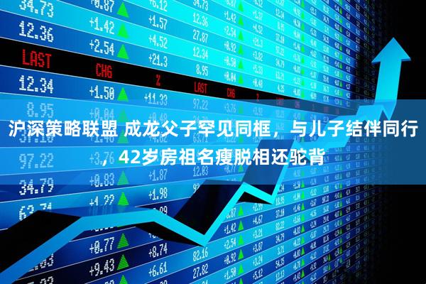 沪深策略联盟 成龙父子罕见同框，与儿子结伴同行，42岁房祖名瘦脱相还驼背