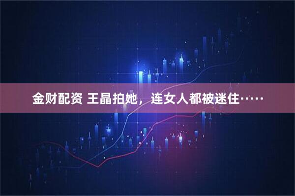 金财配资 王晶拍她，连女人都被迷住·····