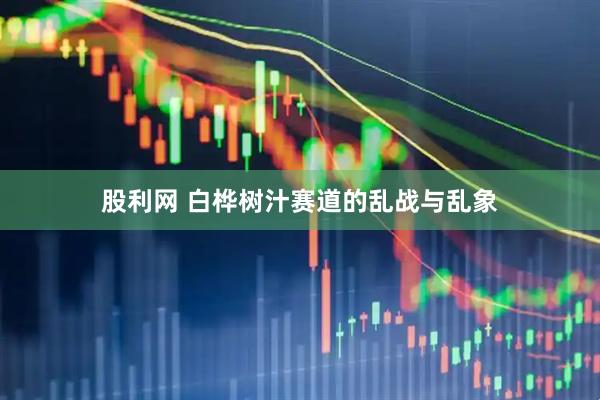 股利网 白桦树汁赛道的乱战与乱象