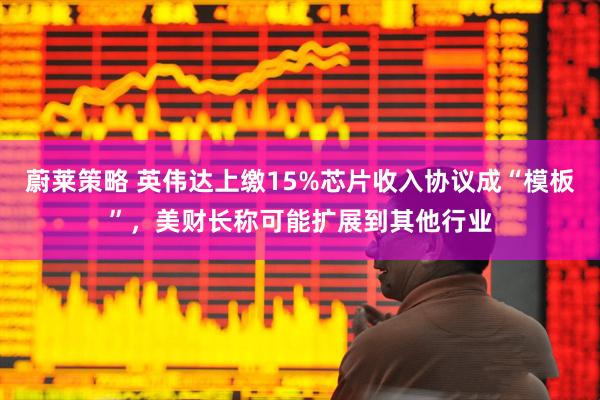 蔚莱策略 英伟达上缴15%芯片收入协议成“模板”，美财长称可能扩展到其他行业
