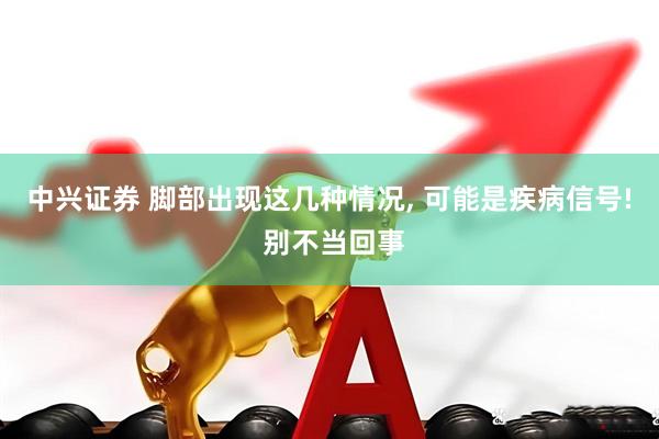 中兴证券 脚部出现这几种情况, 可能是疾病信号! 别不当回事