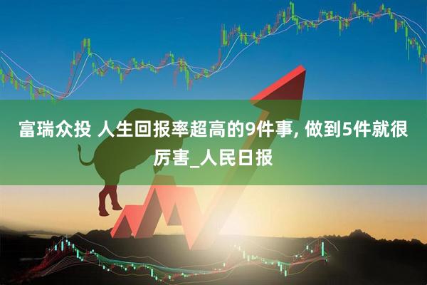 富瑞众投 人生回报率超高的9件事, 做到5件就很厉害_人民日报