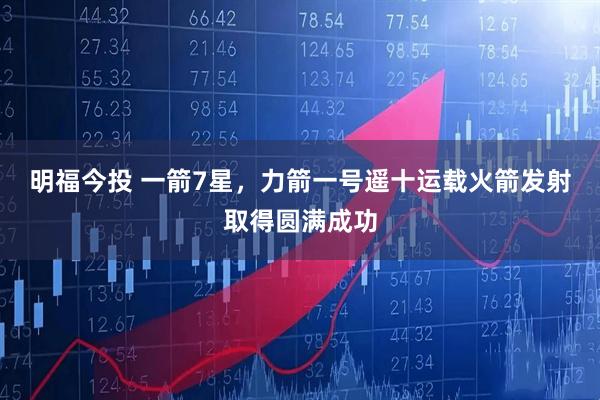 明福今投 一箭7星，力箭一号遥十运载火箭发射取得圆满成功