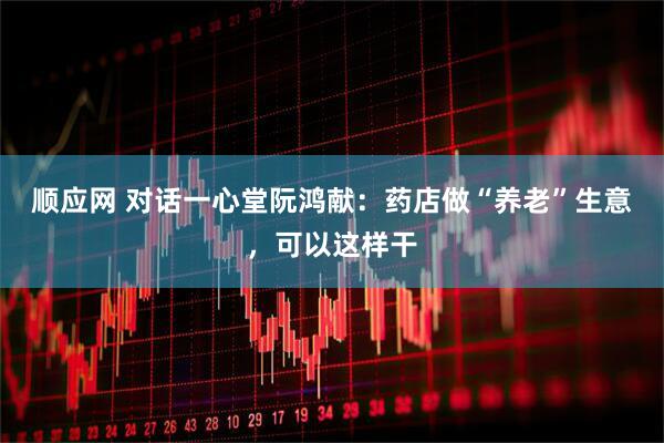 顺应网 对话一心堂阮鸿献：药店做“养老”生意，可以这样干