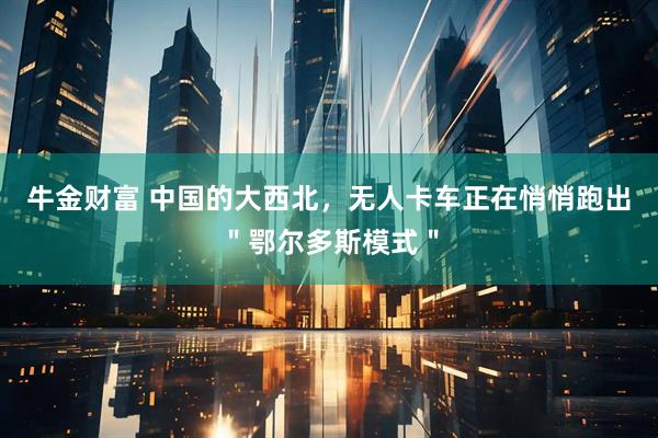 牛金财富 中国的大西北，无人卡车正在悄悄跑出＂鄂尔多斯模式＂